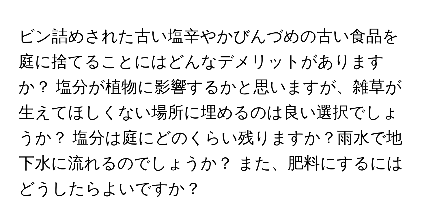 ビン詰めされた古い塩辛やかびんづめの古い食品を庭に捨てることにはどんなデメリットがありますか？ 塩分が植物に影響するかと思いますが、雑草が生えてほしくない場所に埋めるのは良い選択でしょうか？ 塩分は庭にどのくらい残りますか？雨水で地下水に流れるのでしょうか？ また、肥料にするにはどうしたらよいですか？