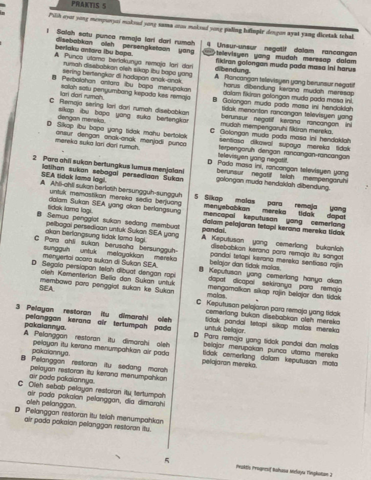 PRAKTIS 5
n Pilih oyat yang mempunyai maksud yong sama atou maksud yong paling hainpir dengon ayat yang dicetak tebal
I Salah satu punca remaja lari dari rumah 4 Unsur-unsur negatif dalam rancangan
disebabkan oleh persengketaan yang
berlaku antara ibu bapa. televisyen yang mudah meresap dalam
A Punca utama berlakunya remaja lari dari dibendung.
fikiran golongan muda pada masa ini harus
rumah disebabkan oleh sikap ibu bapo yang A Rancangan televisyen yang berunsur negatif
sering bertengkar di hadapan anak-anak. harus dibendung kerana mudah meresap 
B Perbalahan antara ibu bapa merupakan dalam fikiran golongan muda pada masa ini.
salah satu penyumbang kepada kes remaja
lari dari rumah. B Golongan muda pada masa ini hendaklah
C Remaja sering lari dari rumah disebabkan berunsur negatif kerana rancangan ini
tidak menonton rancangan televisyen yang
dengan mereka.
sikap  ibu bapa yang suka bertengkar mudah mempengaruhi fikiran mereka.
C Golongan muda pada masa ini hendaklah
D Sikap ibu bapa yang tidak mahu bertolak sentiasa dikawal supaya mereka tidak 
ansur dengan anak-anak menjadi punca terpengaruh dengan rancangan-rancangan
mereka suka lari dari rumah. televisyen yang negatif.
D Pada masa ini, rancangan televisyen yang
2 Para ahli sukan bertungkus lumus menjalani berunsur  negatif telah mempengaruhi
SEA tidak lama lagi.
Iatihan sukan sebagai persediaan Sukan golongan muda hendaklah dibendung.
A Ahli-ahli sukan berlatih bersungguh-sungguh 5 Sikap malas para remaja yang
untuk memastikan mereka sedia berjuang menyebabkan mereka tidak dapat
dalam Sukan SEA yang akan berlangsung mencapai keputusan yang cemerlang
tidak lama lagi. dalam pelajaran tetapi kerana mereka tidak
B Semua penggiat sukan sedang membuat pandai.
pelbagai persediaan untuk Sukan SEA yang A Keputusan yang cemerlang bukanlah
akan berlangsung tidak lama lagi. disebabkan kerana para remaja itu sangat
C Para ahli sukan berusaha bersungguh- pandai tetapi kerana mereka sentiasa rajin 
sungguh untuk melayakkan mereka belajar dan tidak malas.
menyertai acara sukan di Sukan SEA. B Keputusan yang cemerlang hanya akan
D Segala persiapan telah dibuat dengan rapi dapat dicapai sekiranya para  remaja
oleh Kementerian Belia dan Sukan untuk mengamalkan sikap rajin belajar dan tidak 
membawa para penggiat sukan ke Sukan malas.
SEA.
C Keputusan pelajaran para remaja yang tidak
cemerlang bukan disebabkan oleh mereka
3 Pelayan restoran itu dimarahi oleh untuk belajar. tidak pandai tetapi sikap malas mereka 
pelanggan kerana air tertumpah pada
pakaiannya. D Para remaja yang tidak pandai dan malas
pelayan itu kerana menumpahkan air pada
A Pelanggan restoran itu dimarahi oleh tidak cemerlang dalam keputusan mata
belajar merupakan punca utama mereka
pakaiannya. pelajaran mereka.
B Pelanggan restoran itu sedang marah
pelayan restoran itu kerana menumpahkan 
air pada pakaiannya.
C Oleh sebab pelayan restoran ity tertumpah
air pada pakaian pelanggan, dia dimarahi
oleh pelanggan.
D Pelanggan restoran itu telah menumpahkan
air pada pakaian pelanggan restoran itu.
5 Praktis Progresif Bahasa Melayu Tingkatan 2