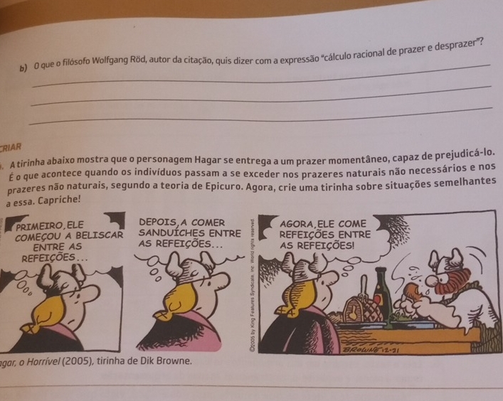 que o filósofo Wolfgang Röd, autor da citação, quis dizer com a expressão "cálculo racional de prazer e desprazer”? 
_ 
_ 
RIAR 
A tirinha abaixo mostra que o personagem Hagar se entrega a um prazer momentâneo, capaz de prejudicá-lo. 
É o que acontece quando os indivíduos passam a se exceder nos prazeres naturais não necessários e nos 
prazeres não naturais, segundo a teoria de Epicuro. Agora, crie uma tirinha sobre situações semelhantes 
a essa. Capriche! 
agar, o Horrível (2005), tirinha de Dik Browne. 
_ 
_ 
_ 
_