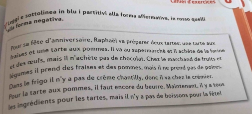 Cañier d'exercices 
√Leggi e sottolinea in blu i partitivi alla forma affermativa, in rosso quelli 
yila forma negativa. 
Pour sa fête d'anniversaire, Raphaël va préparer deux tartes; une tarte aux 
fraises et une tarte aux pommes. Il va au supermarché et il achète de la farine 
et des œufs, mais il n'achète pas de chocolat. Chez le marchand de fruits et 
légumes il prend des fraises et des pommes, mais il ne prend pas de poires 
Dans le frigo il n'y a pas de crème chantilly, donc il va chez le crémier. 
Pour la tarte aux pommes, il faut encore du beurre. Maintenant, il y a tous 
les ingrédients pour les tartes, mais il n’y a pas de boissons pour la fête!