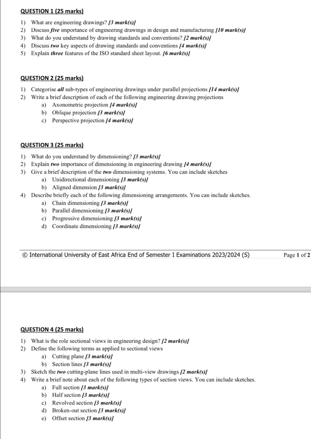 What are engineering drawings? [3 mark(s)]
2) Discuss five importance of engineering drawings in design and manufacturing [10 mark(s)]
3) What do you understand by drawing standards and conventions? [2 mark(s)]
4) Discuss two key aspects of drawing standards and conventions [4 mark(s)]
5) Explain three features of the ISO standard sheet layout. [6 mark(s)]
QUESTION 2 (25 marks)
1) Categorise all sub-types of engineering drawings under parallel projections [14 mark(s)]
2) Write a brief description of each of the following engineering drawing projections
a) Axonometric projection [4 mark(s)]
b) Oblique projection [3 mark(s)]
c) Perspective projection [4 mark(s)]
QUESTION 3 (25 marks)
1) What do you understand by dimensioning? [3 mark(s)]
2) Explain two importance of dimensioning in engineering drawing [4 mark(s)]
3) Give a brief description of the two dimensioning systems. You can include sketches
a) Unidirectional dimensioning [3 mark(s)]
b) Aligned dimension [3 mark(s)]
4) Describe briefly each of the following dimensioning arrangements. You can include sketches.
a) Chain dimensioning [3 mark(s)]
b) Parallel dimensioning [3 mark(s)]
c) Progressive dimensioning [3 mark(s)]
d) Coordinate dimensioning [3 mark(s)]
© International University of East Africa End of Semester I Examinations 2023/2024 (S) Page 1 of 2
QUESTION 4 (25 marks)
1) What is the role sectional views in engineering design? [2 mark(s)]
2) Define the following terms as applied to sectional views
a) Cutting plane [3 mark(s)]
b) Section lines [3 mark(s)]
3) Sketch the two cutting-plane lines used in multi-view drawings [2 mark(s)]
4) Write a brief note about each of the following types of section views. You can include sketches.
a) Full section [3 mark(s)]
b) Half section [3 mark(s)]
c) Revolved section [3 mark(s)]
d) Broken-out section [3 mark(s)]
e) Offset section [3 mark(s)]