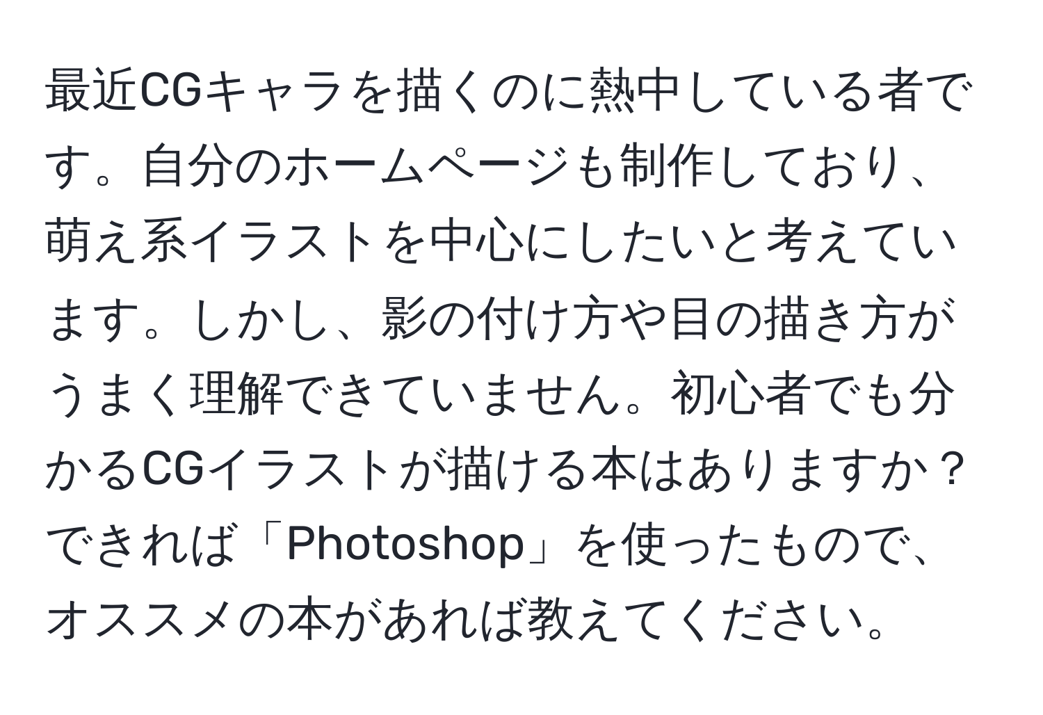 最近CGキャラを描くのに熱中している者です。自分のホームページも制作しており、萌え系イラストを中心にしたいと考えています。しかし、影の付け方や目の描き方がうまく理解できていません。初心者でも分かるCGイラストが描ける本はありますか？できれば「Photoshop」を使ったもので、オススメの本があれば教えてください。