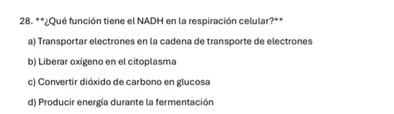 ¿Qué función tiene el NADH en la respiración celular?**
a) Transportar electrones en la cadena de transporte de electrones
b) Liberar oxígeno en el citoplasma
c) Convertir dióxido de carbono en glucosa
d) Producir energía durante la fermentación