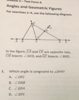 Mubule 2 - Test Form A
Angles and Geometric Figures
For exercises 1-4, use the following diagram.
In the figure, vector CA and vector CE are opposite rays,
vector CH bisects ∠ GCD , and overline GC bisects ∠ BGD. 
1. Which angle is congruent to ∠ DFH ?
A. ∠ DFC
B. ∠ DGB
C. ∠ GFH
D. ∠ GFC