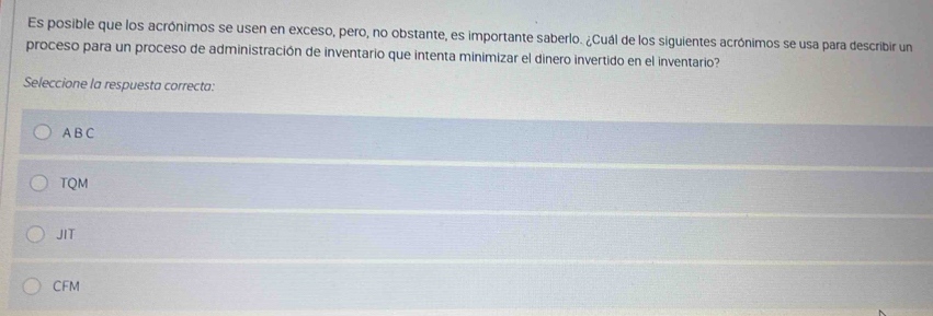 Es posible que los acrónimos se usen en exceso, pero, no obstante, es importante saberlo. ¿Cuál de los siguientes acrónimos se usa para describir un
proceso para un proceso de administración de inventario que intenta minimizar el dinero invertido en el inventario?
Seleccione la respuesta correcta:
A B C
TQM
JIT
CFM