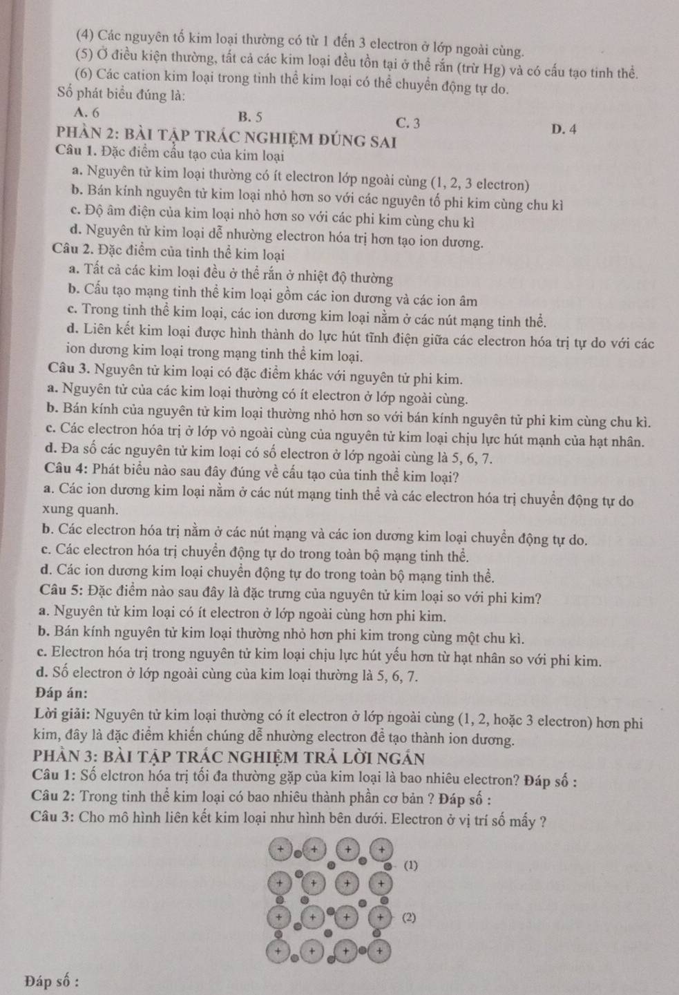 (4) Các nguyên tố kim loại thường có từ 1 đến 3 clectron ở lớp ngoài cùng.
(5) Ở điều kiện thường, tất cả các kim loại đều tồn tại ở thể rắn (trừ Hg) và có cấu tạo tinh thể.
(6) Các cation kim loại trong tinh thể kim loại có thể chuyển động tự do.
Số phát biểu đúng là:
A. 6 B. 5 C. 3
phÀN 2: bài tập trÁC nghIệM đúnG sAi D. 4
Câu 1. Đặc điểm cấu tạo của kim loại
a. Nguyên tử kim loại thường có ít electron lớp ngoài cùng (1, 2, 3 electron)
b. Bán kính nguyên tử kim loại nhỏ hơn so với các nguyên tố phi kim cùng chu kì
c. Độ âm điện của kim loại nhỏ hơn so với các phi kim cùng chu kì
d. Nguyên tử kim loại dễ nhường electron hóa trị hơn tạo ion dương.
Câu 2. Đặc điểm của tinh thể kim loại
a. Tất cả các kim loại đều ở thể rắn ở nhiệt độ thường
b. Cấu tạo mạng tinh thể kim loại gồm các ion dương và các ion âm
c. Trong tinh thể kim loại, các ion dương kim loại nằm ở các nút mạng tinh thể.
d. Liên kết kim loại được hình thành do lực hút tĩnh điện giữa các electron hóa trị tự do với các
ion dương kim loại trong mạng tinh thể kim loại.
Câu 3. Nguyên tử kim loại có đặc điểm khác với nguyên tử phi kim.
a. Nguyên tử của các kim loại thường có ít electron ở lớp ngoài cùng.
b. Bán kính của nguyên tử kim loại thường nhỏ hơn so với bán kính nguyên tử phi kim cùng chu kì.
c. Các electron hóa trị ở lớp vỏ ngoài cùng của nguyên tử kim loại chịu lực hút mạnh của hạt nhân.
d. Đa số các nguyên tử kim loại có số electron ở lớp ngoài cùng là 5, 6, 7.
Câu 4: Phát biểu nào sau đây đúng về cấu tạo của tinh thể kim loại?
a. Các ion dương kim loại nằm ở các nút mạng tinh thể và các electron hóa trị chuyển động tự do
xung quanh.
b. Các electron hóa trị nằm ở các nút mạng và các ion dương kim loại chuyển động tự do.
c. Các electron hóa trị chuyển động tự do trong toàn bộ mạng tinh thể.
d. Các ion dương kim loại chuyển động tự do trong toàn bộ mạng tinh thể.
Câu 5: Đặc điểm nào sau đây là đặc trưng của nguyên tử kim loại so với phi kim?
a. Nguyên tử kim loại có ít electron ở lớp ngoài cùng hơn phi kim.
b. Bán kính nguyên tử kim loại thường nhỏ hơn phi kim trong cùng một chu kì.
c. Electron hóa trị trong nguyên tử kim loại chịu lực hút yếu hơn từ hạt nhân so với phi kim.
d. Số electron ở lớp ngoài cùng của kim loại thường là 5, 6, 7.
Đáp án:
Lời giải: Nguyên tử kim loại thường có ít electron ở lớp ngoài cùng (1, 2, hoặc 3 electron) hơn phi
kim, đây là đặc điểm khiến chúng dễ nhường electron đề tạo thành ion dương.
pHảN 3: bàI tập trÁC ngHIệM trả lời ngắn
Câu 1: Số elctron hóa trị tối đa thường gặp của kim loại là bao nhiêu electron? Đáp số :
Câu 2: Trong tinh thể kim loại có bao nhiêu thành phần cơ bản ? Đáp số :
Câu 3: Cho mô hình liên kết kim loại như hình bên dưới. Electron ở vị trí số mấy ?
+ + + +
(1)
+ + +
+ + (2)
+ + +
Đáp số :