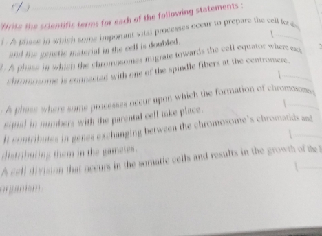 (1) 
Write the scientific terms for each of the following statements : 
1 A phase in which some important vitl processes occur to prepare the cell ford 
and the genetic material in the celf is doubled. 
t A phass in which the chromosomes migrate towards the cell equator where ea 
chromosome is connected with one of the spindle fibers at the centromere. 
| 
A phass where some processes occur upon which the formation of chromosomes 
equal in numbers with the parental cell take place. 
I contributes in genes exchanging between the chromosome's chromatids and 
 
distributing them in the gametes. 
A cell division that occurs in the somatic cells and results in the growth of the 
orgams