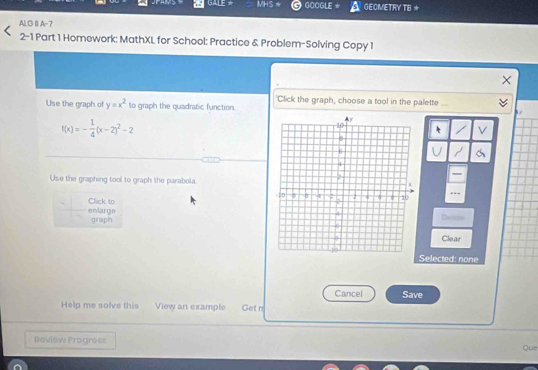 JPAMS GALE * MHS ★ GOOGLE GEOMETRY TB ☆
ALG II A-7
2-1 Part 1 Homework: MathXL for School: Practice & Problem-Solving Copy 1
'Click the graph, choose a tool in the palette
Use the graph of y=x^2 to graph the quadratic function.

f(x)=- 1/4 (x-2)^2-2
Use the graphing tool to graph the parabola.
Click to
enlarge
graphDetste
Clear
Selected: none
Cancel Save
Help me solve this View an example Get n
Review Progress
Que