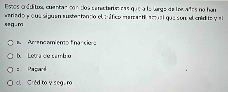 Estos créditos, cuentan con dos características que a lo largo de los años no han
variado y que siguen sustentando el tráfico mercantil actual que son: el crédito y el
seguro.
a. Arrendamiento financiero
b. Letra de cambio
c. Pagaré
d. Crédito y seguro