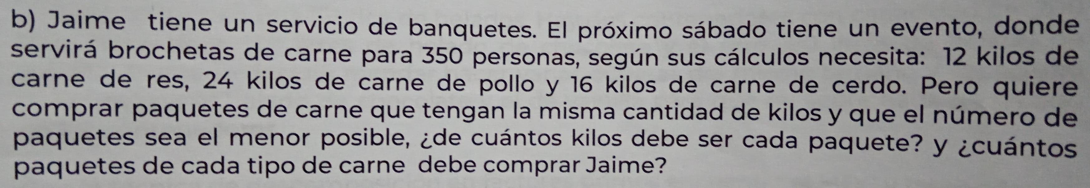 Jaime tiene un servicio de banquetes. El próximo sábado tiene un evento, donde 
servirá brochetas de carne para 350 personas, según sus cálculos necesita: 12 kilos de 
carne de res, 24 kilos de carne de pollo y 16 kilos de carne de cerdo. Pero quiere 
comprar paquetes de carne que tengan la misma cantidad de kilos y que el número de 
paquetes sea el menor posible, ¿de cuántos kilos debe ser cada paquete? y ¿cuántos 
paquetes de cada tipo de carne debe comprar Jaime?