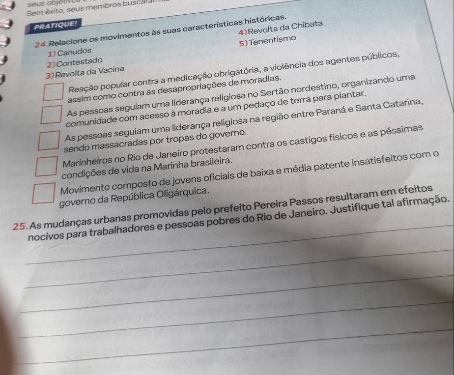 seus objétIV
Sem êxito, seus membros buscar al
PRATIQUE!
4)Revolta da Chibata
24. Relacione os movimentos às suas características históricas.
2) Contestado 5) Tenentismo
1) Canudos
Peação popular contra a medicação obrigatória, a violência dos agentes públicos,
3)Revolta da Vacina
assim como contra as desapropriações de moradias.
As pessoas seguiam uma liderança religiosa no Sertão nordestino, organizando uma
comunidade com acesso à moradia e a um pedaço de terra para plantar.
As pessoas seguiam uma liderança religiosa na região entre Paraná e Santa Catarina,
sendo massacradas por tropas do governo.
Marinheiros no Rio de Janeiro protestaram contra os castigos físicos e as péssimas
condições de vida na Marinha brasileira.
Movimento composto de jovens oficiais de baixa e média patente insatisfeitos com o
governo da República Oligárquica.
_
25. As mudanças urbanas promovidas pelo prefeito Pereira Passos resultaram em efeitos
nocivos para trabalhadores e pessoas pobres do Rio de Janeiro. Justifique tal afirmação.
_
_
_
_