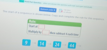 Nand Mum Pert Queetian - when you onover this quection wrk ware each pars indivedually 
Bosk wark soale 1) = 
The start of a sequence is shown befow. Copy and complete the rule for this sequence. 
Rule: 
Start at 
Multiply by then subtract 4 each time
9 14 24 44