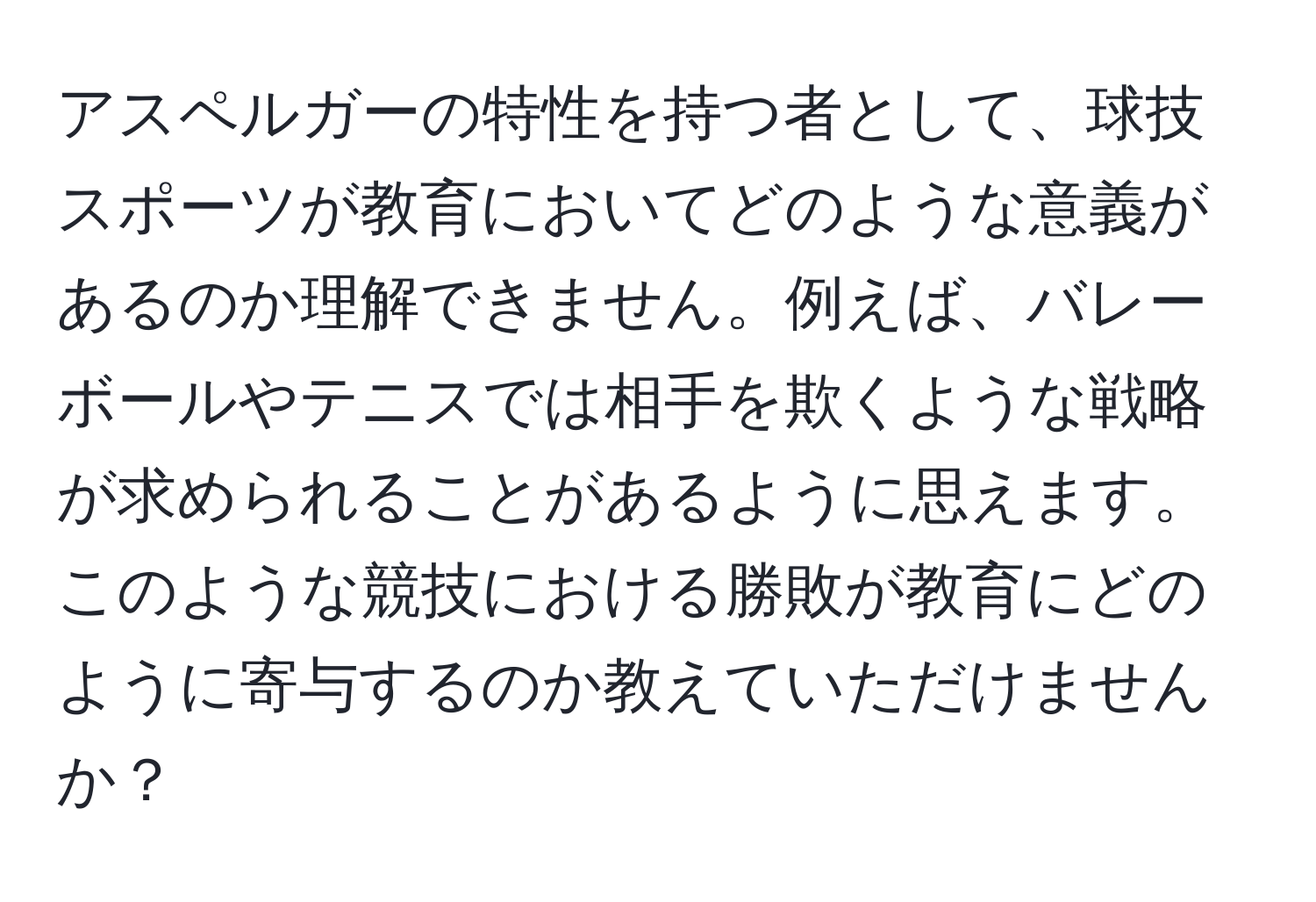 アスペルガーの特性を持つ者として、球技スポーツが教育においてどのような意義があるのか理解できません。例えば、バレーボールやテニスでは相手を欺くような戦略が求められることがあるように思えます。このような競技における勝敗が教育にどのように寄与するのか教えていただけませんか？