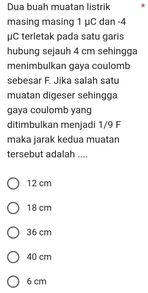 Dua buah muatan listrik *
masing masing 1 μC dan -4
μC terletak pada satu garis
hubung sejauh 4 cm sehingga
menimbulkan gaya coulomb
sebesar F. Jika salah satu
muatan digeser sehingga
gaya coulomb yang
ditimbulkan menjadi 1/9 F
maka jarak kedua muatan
tersebut adalah ....
12 cm
18 cm
36 cm
40 cm
6 cm