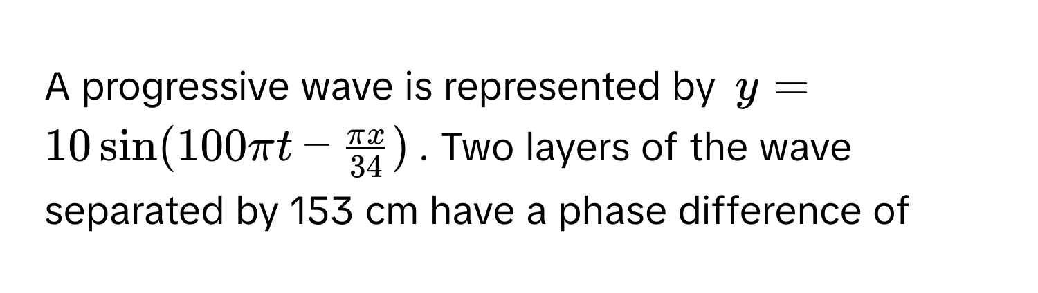 A progressive wave is represented by $y = 10 sin (100π t -  π x/34 )$. Two layers of the wave separated by 153 cm have a phase difference of ----