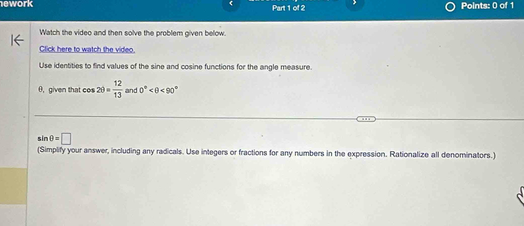 ework Part 1 of 2 Points: 0 of 1 
Watch the video and then solve the problem given below. 
Click here to watch the video. 
Use identities to find values of the sine and cosine functions for the angle measure.
θ, given that cos 2θ = 12/13  and 0° <90°
sin θ =□
(Simplify your answer, including any radicals. Use integers or fractions for any numbers in the expression. Rationalize all denominators.)