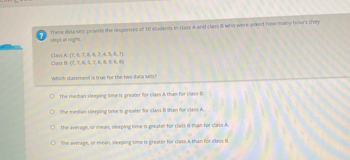 These data sets provide the responses of 10 students in class A and class B who were asked how many hours they
? slept at night.
Class A:  7,6,7,8,8,7,4,5,6,7
Class B:  7,7,6,5,7,6,8,9,6,8
Which statement is true for the two data sets?
The median sleeping time is greater for class A than for class B.
The median sleeping time is greater for class B than for class A.
The average, or mean, sleeping time is greater for class B than for class A.
The average, or mean, sleeping time is greater for class A than for class B.