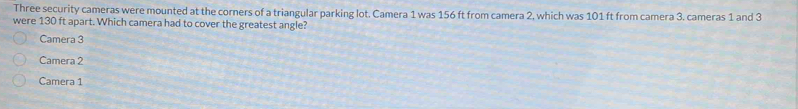 Three security cameras were mounted at the corners of a triangular parking lot. Camera 1 was 156 ft from camera 2, which was 101 ft from camera 3. cameras 1 and 3
were 130 ft apart. Which camera had to cover the greatest angle?
Camera 3
Camera 2
Camera 1
