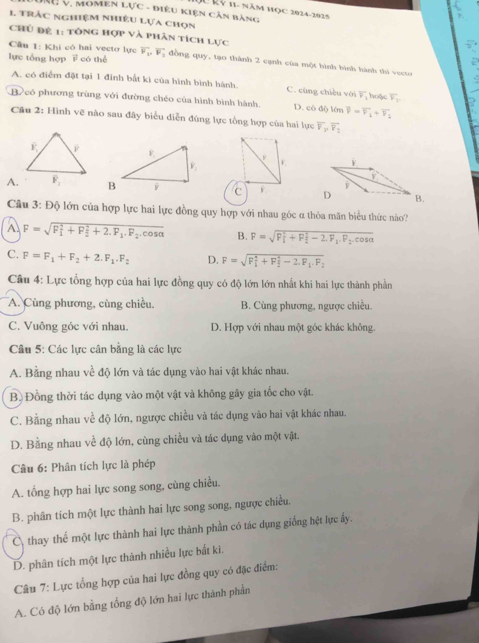 QU kỷ 11- năm học 2024-2025
ÔNG V, MOMEN LUC - ĐiềU KIện Cân bảng
1. trắc nghiệm nhiều lựa chọn
Chủ đề 1: tông hợp và phân tích lực
Cầu 1: Khi có hai vectơ lực
lực tổng hợp F có thể vector F_1,vector F_2 đồng quy, tạo thành 2 cạnh của một hình bình hành thi vecto
A. có điểm đặt tại 1 đỉnh bất kì của hình bình hành. C. cùng chiều với overline F_1 hoặc overline F_2
B có phương trùng với đường chéo của hình bình hành. D. có độ lớn vector F=vector F_1+vector F_2
Câu 2: Hình vẽ nào sau đây biểu diễn đúng lực tổng hợp của hai lực overline F_1,vector F_2
F F
A. F.
C
Câu 3: Độ lớn của hợp lực hai lực đồng quy hợp với nhau góc α thỏa mãn biểu thức nào?
A. F=sqrt (F_1)^2+F_2^(2+2.F_1).F_2.cos alpha  B. F=sqrt (F_1)^2+F_2^(2-2.F_1).F_2.cos alpha 
C. F=F_1+F_2+2.F_1.F_2
D. F=sqrt (F_1)^2+F_2^(2-2.F_1).F_2
Câu 4: Lực tổng hợp của hai lực đồng quy có độ lớn lớn nhất khi hai lực thành phần
A. Cùng phương, cùng chiều. B. Cùng phương, ngược chiều.
C. Vuông góc với nhau. D. Hợp với nhau một góc khác không.
Câu 5: Các lực cân bằng là các lực
A. Bằng nhau về độ lớn và tác dụng vào hai vật khác nhau.
B) Đồng thời tác dụng vào một vật và không gây gia tốc cho vật.
C. Bằng nhau về độ lớn, ngược chiều và tác dụng vào hai vật khác nhau.
D. Bằng nhau về độ lớn, cùng chiều và tác dụng vào một vật.
Câu 6: Phân tích lực là phép
A. tổng hợp hai lực song song, cùng chiều.
B. phân tích một lực thành hai lực song song, ngược chiều.
C thay thế một lực thành hai lực thành phần có tác dụng giống hệt lực ấy.
D. phân tích một lực thành nhiều lực bất kì.
Câu 7: Lực tổng hợp của hai lực đồng quy có đặc điểm:
A. Có độ lớn bằng tổng độ lớn hai lực thành phần