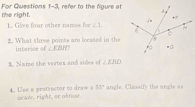 For Questions 1-3, refer to the figure at 
the right. 
1. Give four other names for ∠ 1. 
2. What three points are located in the 
interior of ∠ EBH
3. Name the vertex and sides of ∠ EBD. 
4. Use a protractor to draw a 55° angle. Classify the angle as 
acute, right, or obtuse.