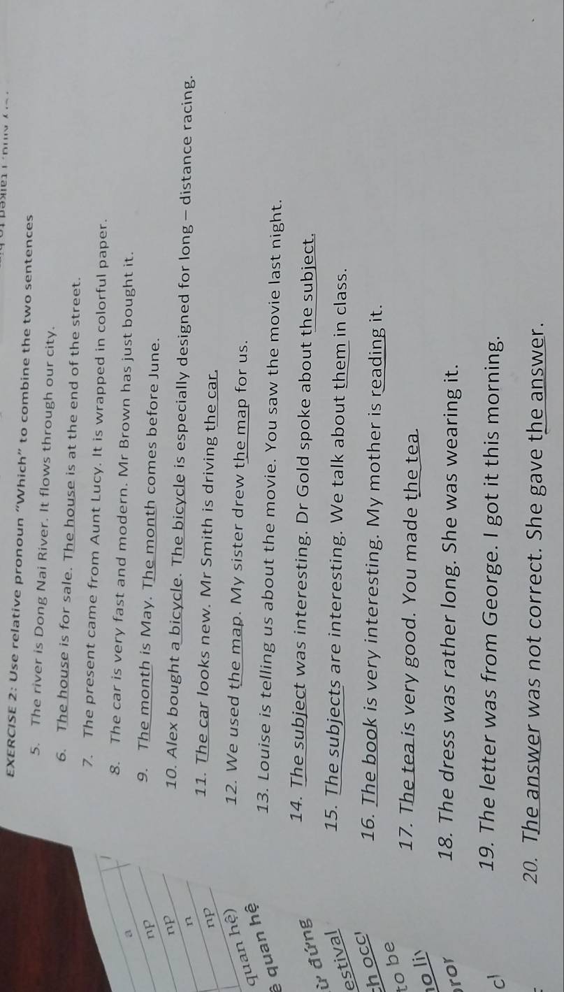 Use relative pronoun “Which” to combine the two sentences 
5. The river is Dong Nai River. It flows through our city. 
6. The house is for sale. The house is at the end of the street. 
7. The present came from Aunt Lucy. It is wrapped in colorful paper. 
8. The car is very fast and modern. Mr Brown has just bought it. 
a 
np 
9. The month is May. The month comes before June. 
np 10. Alex bought a bicycle. The bicycle is especially designed for long - distance racing. 
n 
np 
11. The car looks new. Mr Smith is driving the car. 
ê quan hệ quan hệ) 
12. We used the map. My sister drew the map for us. 
13. Louise is telling us about the movie. You saw the movie last night. 
ừ đứng 
14. The subject was interesting. Dr Gold spoke about the subject. 
estival 15. The subjects are interesting. We talk about them in class. 
h occ 
16. The book is very interesting. My mother is reading it. 
to be 
17. The tea is very good. You made the tea. 
o li 
ror 
18. The dress was rather long. She was wearing it. 
cl 
19. The letter was from George. I got it this morning. 
20. The answer was not correct. She gave the answer.