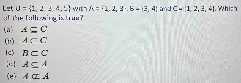 Let U= 1,2,3,4,5 with A= 1,2,3 , B= 3,4 and C= 1,2,3,4. Which
of the following is true?
(a) A⊂eq C
(b) A⊂ C
(c) B⊂ C
(d) A⊂eq A
(e) Anot ⊂ A