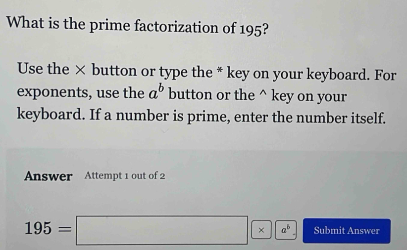 What is the prime factorization of 195?
Use the × button or type the * key on your keyboard. For
exponents, use the a^b button or the^(key on your
keyboard. If a number is prime, enter the number itself.
Answer Attempt 1 out of 2
195=□ * a^b), Submit Answer