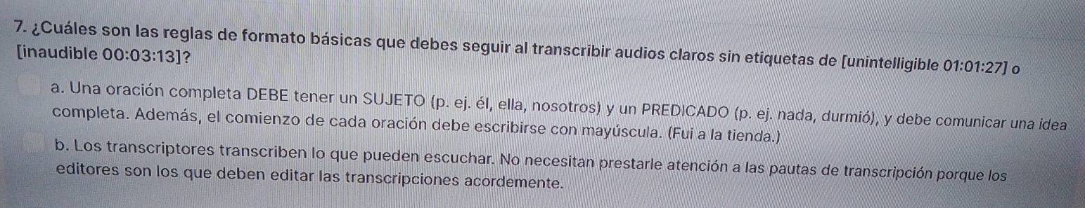 ¿Cuáles son las reglas de formato básicas que debes seguir al transcribir audios claros sin etiquetas de [unintelligible 01:01:27]
[inaudible 00:03:13] ?
a. Una oración completa DEBE tener un SUJETO (p. ej. él, ella, nosotros) y un PREDICADO (p.ej l nada, durmió), y debe comunicar una idea
completa. Además, el comienzo de cada oración debe escribirse con mayúscula. (Fui a la tienda.)
b. Los transcriptores transcriben lo que pueden escuchar. No necesitan prestarle atención a las pautas de transcripción porque los
editores son los que deben editar las transcripciones acordemente.