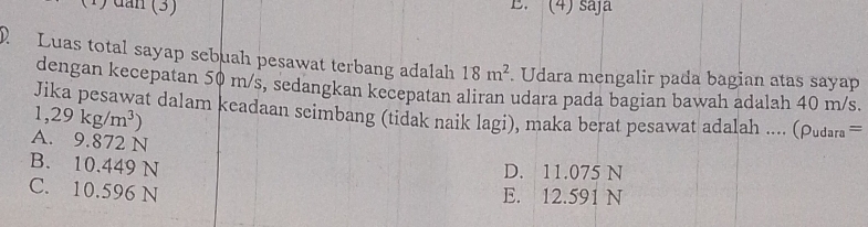 (1) dan (3) B. (4) saj
D Luas total sayap sebuah pesawat terbang adalah 18m^2 Udara mengalir pada bagian atas sayap
dengan kecepatan 50 m/s, sedangkan kecepatan aliran udara pada bagian bawah adalah 40 m/s.
Jika pesawat dalam keadaan seimbang (tidak naik lagi), maka berat pesawat adalah .... (Pudara
1,29kg/m^3)
A. 9.872 N
B. 10.449 N
D. 11.075 N
C. 10.596 N
E. 12.591 N