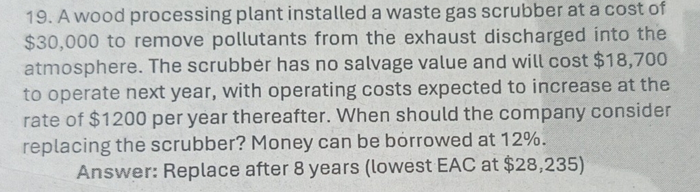 A wood processing plant installed a waste gas scrubber at a cost of
$30,000 to remove pollutants from the exhaust discharged into the 
atmosphere. The scrubber has no salvage value and will cost $18,700
to operate next year, with operating costs expected to increase at the 
rate of $1200 per year thereafter. When should the company consider 
replacing the scrubber? Money can be borrowed at 12%. 
Answer: Replace after 8 years (lowest EAC at $28,235)