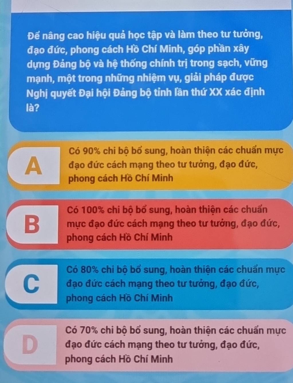 Để nâng cao hiệu quả học tập và làm theo tư tưởng,
đạo đức, phong cách Hồ Chí Minh, góp phần xây
dựng Đảng bộ và hệ thống chính trị trong sạch, vững
mạnh, một trong những nhiệm vụ, giải pháp được
Nghị quyết Đại hội Đảng bộ tỉnh lần thứ XX xác định
là?
Có 90% chi bộ bổ sung, hoàn thiện các chuẩn mực
A đạo đức cách mạng theo tư tưởng, đạo đức,
phong cách Hồ Chí Minh
Có 100% chi bộ bổ sung, hoàn thiện các chuẩn
B mực đạo đức cách mạng theo tư tưởng, đạo đức,
phong cách Hồ Chí Minh
Có 80% chi bộ bố sung, hoàn thiện các chuẩn mực
C đạo đức cách mạng theo tư tưởng, đạo đức,
phong cách Hồ Chí Minh
Có 70% chi bộ bổ sung, hoàn thiện các chuẩn mực
D đạo đức cách mạng theo tư tưởng, đạo đức,
phong cách Hồ Chí Minh