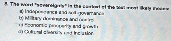 The word "sovereignty" in the context of the text most likely means:
a) Independence and self-governance
b) Military dominance and control
c) Economic prosperity and growth
d) Cultural diversity and inclusion