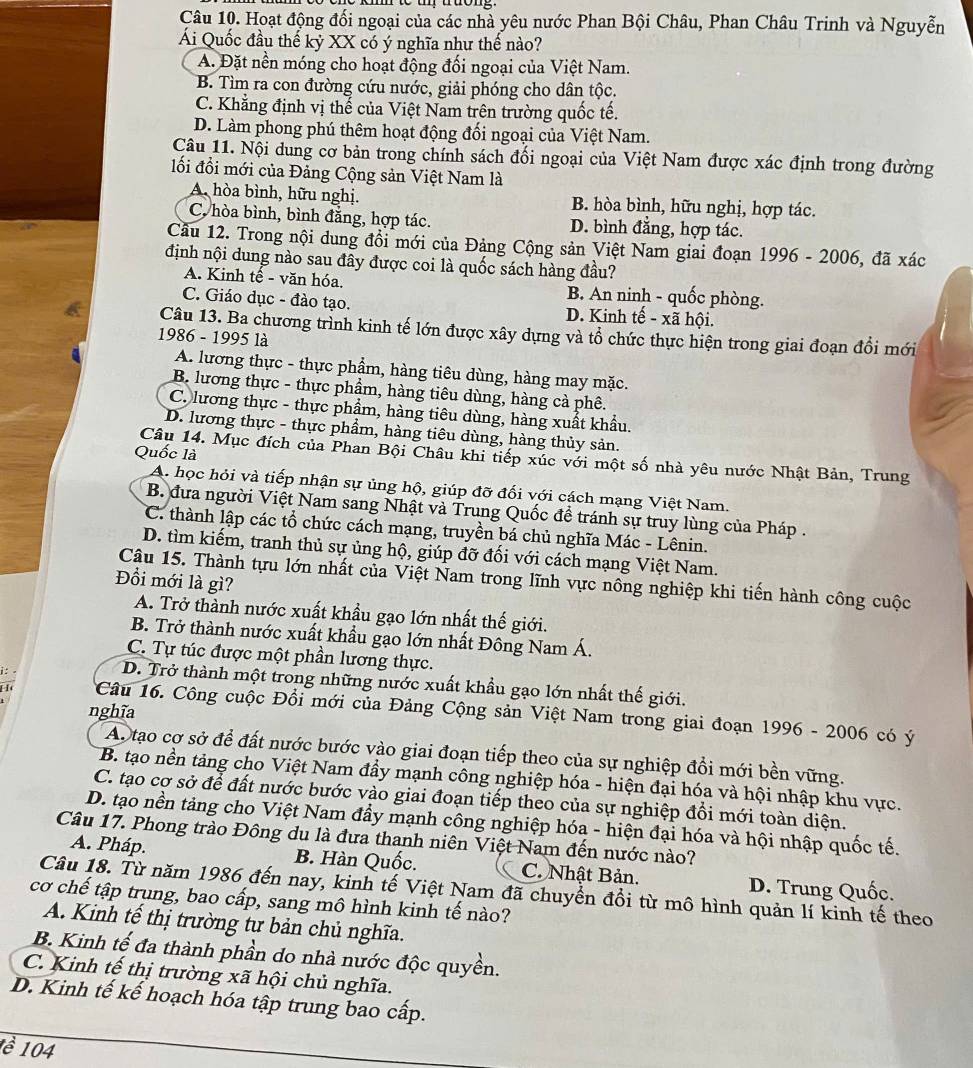 Hoạt động đối ngoại của các nhà yêu nước Phan Bội Châu, Phan Châu Trinh và Nguyễn
Ái Quốc đầu thế kỷ XX có ý nghĩa như thế nào?
A. Đặt nền móng cho hoạt động đối ngoại của Việt Nam.
B. Tìm ra con đường cứu nước, giải phóng cho dân tộc.
C. Khẳng định vị thể của Việt Nam trên trường quốc tế.
D. Làm phong phú thêm hoạt động đối ngoại của Việt Nam.
Câu 11. Nội dung cơ bản trong chính sách đối ngoại của Việt Nam được xác định trong đường
lối đổi mới của Đảng Cộng sản Việt Nam là
A. hòa bình, hữu nghị. B. hòa bình, hữu nghị, hợp tác.
C. hòa bình, bình đăng, hợp tác. D. bình đẳng, hợp tác.
Cầu 12. Trong nội dung đồi mới của Đảng Cộng sản Việt Nam giai đoạn 1996-2006
định nội dung nào sau đây được coi là quốc sách hàng đầu? , đã xác
A. Kinh tế - văn hóa. B. An ninh - quốc phòng.
C. Giáo dục - đào tạo. D. Kinh tế - xã hội.
Câu 13. Ba chương trình kinh tế lớn được xây dựng và tổ chức thực hiện trong giai đoạn đổi mới
1986 - 1995 là
A. lương thực - thực phẩm, hàng tiêu dùng, hàng may mặc.
B. lương thực - thực phẩm, hàng tiêu dùng, hàng cà phê.
C. lương thực - thực phẩm, hàng tiêu dùng, hàng xuất khẩu.
D. lương thực - thực phẩm, hàng tiêu dùng, hàng thủy sản.
Quốc là
Câu 14. Mục đích của Phan Bội Châu khi tiếp xúc với một số nhà yêu nước Nhật Bản, Trung
A. học hỏi và tiếp nhận sự ủng hộ, giúp đỡ đối với cách mạng Việt Nam.
B. đưa người Việt Nam sang Nhật và Trung Quốc để tránh sự truy lùng của Pháp .
C. thành lập các tổ chức cách mạng, truyền bá chủ nghĩa Mác - Lênin.
D. tìm kiếm, tranh thủ sự ủng hộ, giúp đỡ đối với cách mạng Việt Nam.
Câu 15. Thành tựu lớn nhất của Việt Nam trong lĩnh vực nông nghiệp khi tiến hành công cuộc
Đồi mới là gì?
A. Trở thành nước xuất khẩu gạo lớn nhất thế giới.
B. Trở thành nước xuất khẩu gạo lớn nhất Đông Nam Á.
C. Tự túc được một phần lương thực.
i:
D. Trở thành một trong những nước xuất khẩu gạo lớn nhất thế giới.
nghĩa
*Câu 16. Công cuộc Đổi mới của Đảng Cộng sản Việt Nam trong giai đoạn 1996 - 2006 có ý
Ab tạo cơ sở để đất nước bước vào giai đoạn tiếp theo của sự nghiệp đồi mới bền vững.
B. tạo nền tảng cho Việt Nam đầy mạnh công nghiệp hóa - hiện đại hóa và hội nhập khu vực.
C. tạo cơ sở để đất nước bước vào giai đoạn tiếp theo của sự nghiệp đồi mới toàn diện.
D. tạo nền tảng cho Việt Nam đầy mạnh công nghiệp hóa - hiện đại hóa và hội nhập quốc tế.
Câu 17. Phong trào Đông du là đưa thanh niên Việt Nam đến nước nào?
A. Pháp.
B. Hàn Quốc. C. Nhật Bản. D. Trung Quốc.
Câu 18. Từ năm 1986 đến nay, kinh tế Việt Nam đã chuyển đổi từ mô hình quản lí kinh tế theo
cơ chế tập trung, bao cấp, sang mô hình kinh tế nào?
A. Kinh tế thị trường tư bản chủ nghĩa.
B. Kinh tế đa thành phần do nhà nước độc quyền.
C. Kinh tế thị trường xã hội chủ nghĩa.
D. Kinh tế kế hoạch hóa tập trung bao cấp.
1ề 104