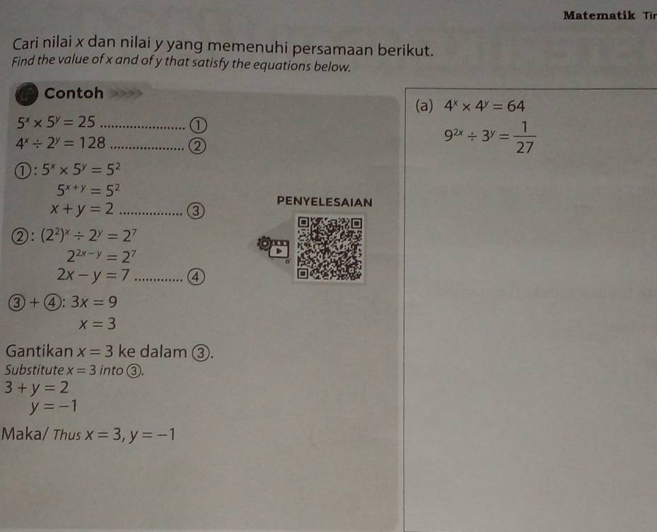 Matematik Ti 
Cari nilai x dan nilai y yang memenuhi persamaan berikut. 
Find the value of x and of y that satisfy the equations below. 
Contoh 
(a) 4^x* 4^y=64
_ 5^x* 5^y=25
①
4^x/ 2^y=128 _ 
②
9^(2x)/ 3^y= 1/27 
①: 5^x* 5^y=5^2
5^(x+y)=5^2
_ x+y=2
PENYELESAIAN 
③ 
②: (2^2)^x/ 2^y=2^7
2^(2x-y)=2^7
2x-y=7 _④ 
3 )+ enclosecircle4: 3x=9
x=3
Gantikan x=3 ke dalam ③. 
Substitute x=3 into ③.
3+y=2
y=-1
Maka/ Thus x=3, y=-1