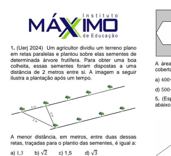 MáX de Educação
1. (Uerj 2024) Um agricultor dividiu um terreno plano
em retas paralelas e plantou sobre elas sementes de
determinada árvore frutífera. Para obter uma boa
colheita, essas sementes foram dispostas a uma A área
distância de 2 metros entre si. A imagem a seguir coberta
ilustra a plantação após um tempo.
a) 400
d) 500
5. (Es
abaixo
A menor distância, em metros, entre duas dessas
retas, traçadas para o plantio das sementes, é igual a:
a) 1,3 b) sqrt(2) c) 1,5 d) sqrt(3)