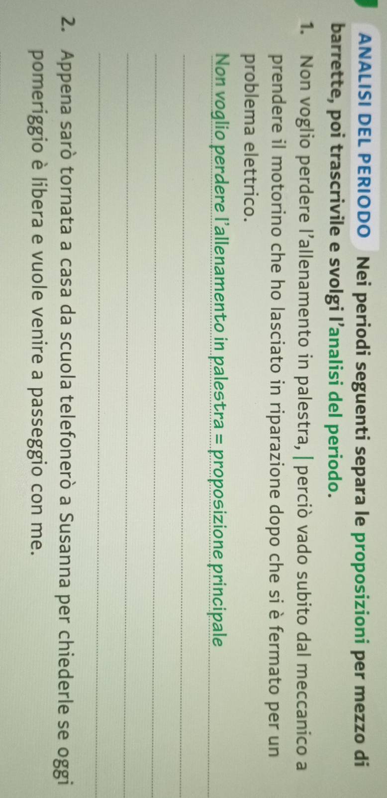 ANALISI DEL PERIODO Nei periodi seguenti separa le proposizioni per mezzo di 
barrette, poi trascrivile e svolgi l’analisi del periodo. 
1. Non voglio perdere l’allenamento in palestra, | perciò vado subito dal meccanico a 
prendere il motorino che ho lasciato in riparazione dopo che si è fermato per un 
problema elettrico. 
Non voglio perdere l’allenamento in palestra = proposizione principale_ 
_ 
_ 
_ 
_ 
2. Appena sarò tornata a casa da scuola telefonerò a Susanna per chiederle se oggi 
pomeriggio è libera e vuole venire a passeggio con me.