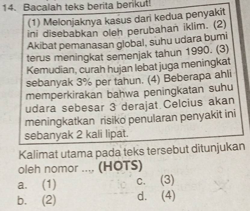 Bacalah teks berita berikut!
(1) Melonjaknya kasus dari kedua penyakit
ini disebabkan oleh perubahan iklim. (2)
Akibat pemanasan global, suhu udara bumi
terus meningkat semenjak tahun 1990. (3)
Kemudian, curah hujan lebat juga meningkat
sebanyak 3% per tahun. (4) Beberapa ahli
memperkirakan bahwa peningkatan suhu
udara sebesar 3 derajat Celcius akan
meningkatkan risiko penularan penyakit ini
sebanyak 2 kali lipat.
Kalimat utama pada teks tersebut ditunjukan
oleh nomor .... (HOTS)
a. (1) c. (3)
b. (2)
d. (4)