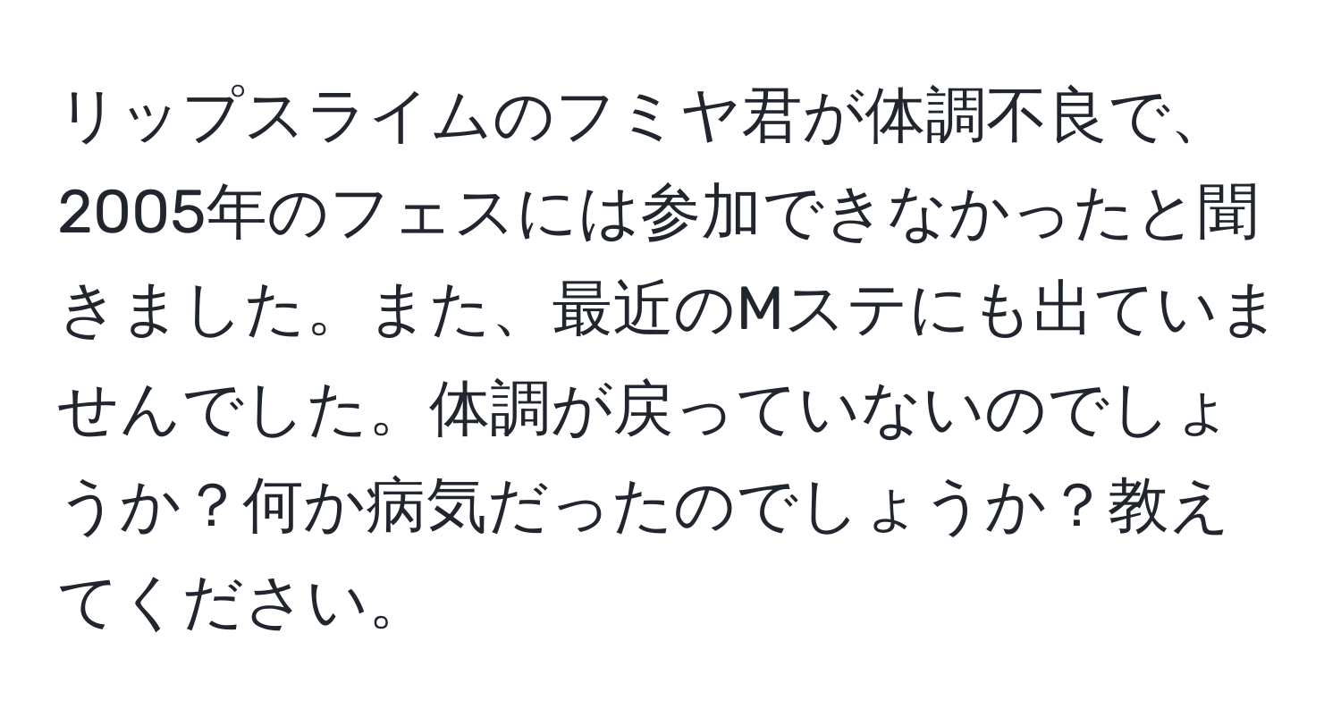 リップスライムのフミヤ君が体調不良で、2005年のフェスには参加できなかったと聞きました。また、最近のMステにも出ていませんでした。体調が戻っていないのでしょうか？何か病気だったのでしょうか？教えてください。