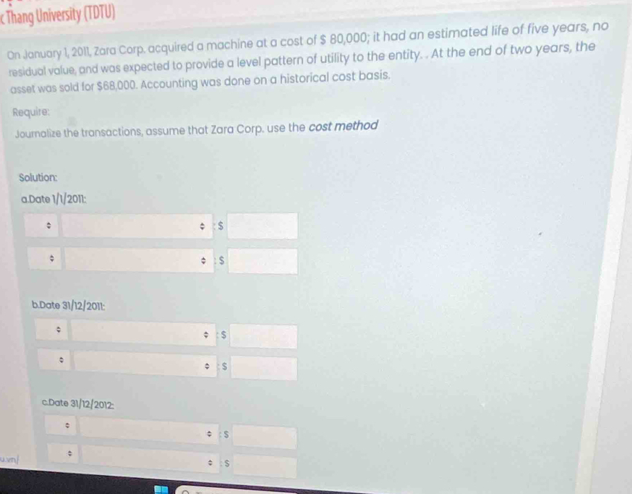 Thang University (TDTU) 
On January 1, 2011, Zara Corp. acquired a machine at a cost of $ 80,000; it had an estimated life of five years, no 
residual value, and was expected to provide a level pattern of utility to the entity. . At the end of two years, the 
asset was sold for $68,000. Accounting was done on a historical cost basis. 
Require: 
Journalize the transactions, assume that Zara Corp. use the cost method 
Solution: 
a.Date 1/1/2011: 
$ 
;
$
b.Date 31/12/2011: 
; 
: $
。 
; $
c.Date 31/12/2012: 
: $
u.vn| ; 
$