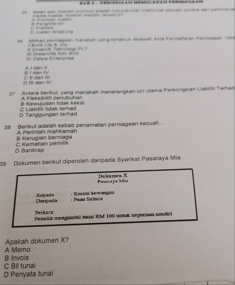 Rar a · Dersediaan Memularan dermagaan
35 Salah satu kasdah promöël edalah manyalurkan makiumat sesuatu prsduk dan perthidma
Frimatia trmnitia Apatat kamrtat taaat d
* Promosi Justan
B Penglktaran
C Publislti
D Juster Jengsung
as Milikan pemiagean manakah yang teitakluk aibawah Akta Pendaftaran Pemiagaan 1956
1 Butik Lily & Joy
I| Dinamik Teknologi PLT
III Dreamlife Sơn Bhd
IV Zaliya Enterprise
A I dan II
B I dan IV
C II dan III
D III dan IV
37 Antara berikut, yang manakah menerangkan ciri utama Perkongsian Liabiliti Terhad
A Fleksibiliti penubuhan
B Kewujudan tidak kekal
C Liabiliti tidak terhad
D Tanggungan terhad
38 Berikut adalah sebab penamatan perniagaan kecuali….
A Perintah mahkamah
B Kerugian berniaga
C Kematian pemilik
D Bankrap
39 Dokumen berikut diperoleh daripada Syarikat Pasaraya Mia
Dokumen X
Pasaraya Mia
Kepada : Kerani kewangan
Daripada : Puan Salmia
Perkara:
Pemilik mengambil tunai RM 100 untuk kegunaan sendiri
Apakah dokumen X?
A Memo
B Invois
C Bil tunai
D Penyata tunai