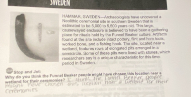 SWEdEN 
HAMMAR, SWEDEN—Archaeologists have uncovered a 
Neolithic ceremonial site in southern Sweden that is 
estimated to be 5,000 to 5,500 years old. This large. 
causewayed enclosure is believed to have been a gathering 
place for rituals held by the Funnel Beaker culture. Artifacts 
found at the site include intact pottery, flint and hom tools, 
worked bone, and a fishing hook. The site, located near a 
wetland, features rows of elongated pits arranged in a 
semicircle. Some of these pits were lined with stones, which 
period in Sweden. researchers say is a unique characteristic for this time 
Stop and Jot: 
Why do you think the Funnel Beaker people might have chosen this location near a 
wetland for their ceremonies? 
eromon