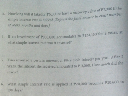 How long will it take for P6,000 to have a maturity value of P7,300 if the 
simple interest rate is 8.75%? [Express the final answer in exact number 
of years, months and days.] 
4. If an investment of P100,000 accumulates to P124,100 for 2 years, at 
what simple interest rate was it invested? 
5. Tina invested a certain amount at 8% simple interest per year. After 2
years, the interest she received amounted to P 3,000. How much did she 
invest? 
6. What simple interest rate is applied if P20,000 becomes P20,600 in
100 days?