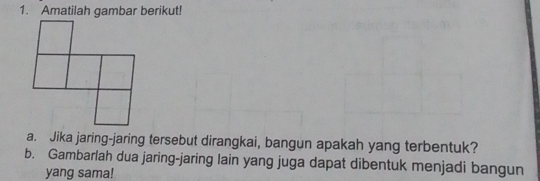 Amatilah gambar berikut! 
a. Jika jaring-jaring tersebut dirangkai, bangun apakah yang terbentuk? 
b. Gambarlah dua jaring-jaring lain yang juga dapat dibentuk menjadi bangun 
yang sama!