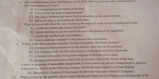 On chest percussion; if you find dullness, which of the following best describes interpretation of
percussion dullness on chest?
A) It is normal percussion finding of the lung
B) Indicates that the lung is emphysematous
C) The lung is inflamed and shows fluid accumulation on the percussed area
D) Shows the lung is consolidated E) All F) none
5. When testing an individual for vocal resonance, the expected result of voice transmission is that:
A) sounds are distinct and clearly identifiable.
B) sounds increase as you move from the top to the bottom of the lung fields.
C) sounds are muffled, soft, and indistinct.
D) voice sounds are decreased in the presence of consolidation.
6. Which of the following best describes findings associated with tactile fremitus?
A) Fremitus is more pronounced on the anterior chest than on the posterior.
B) The intensity of the fremitus decreases as you progress down the chest wall.
C) A female will present with greater intensity of fremitus than a male.
D) Increased fremitus is associated with an increase of air in the tissues of the lung.
7. A nurse is preparing to auscultate and percuss a client's thorax as part of a comprehensive physical
examinations. Which of the following findings should the nurse expect as normal finding?
A) Rhonchi B) Crackles C) Resonance D) Broncho-vesicular sounds E) Tympany
8. When percussing the anterior chest, a nurse should anticipate normal finding over the majority of the