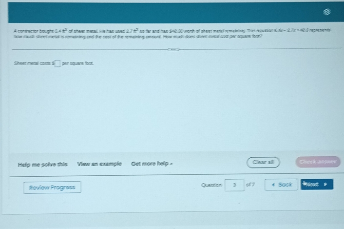 A contractor boughe 6 4t^2 of sheer merall. He has used 37t^2 so far and has $4e 60 worth of sheet metal remaining. The equation 5.4x-3.7x=48.5
how much steet merall is remaining and the cost of the remaining amoum. How much does sheet metal cost per square foot? regresents 
Sheet metal costs $ □ per square foot. 
Help me solve thisView an example Get more help . Clear alll Check answer 
Review Progress Question 3 cf 7 Back iet
