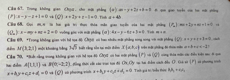 Trong không gian Oxyz , cho mặt phẳng (alpha ):ax-y+2z+b=0 đi qua giao tuyến của hai mặt phẳng
P):x-y-z+1=0 và (Q):x+2y+z-1=0. Tinh a+4b. 
Câu 68. Gọi m,n là hai giá trị thực thỏa mãn giao tuyến của hai mặt phẳng (P_m):mx+2y+nz+1=0 và
(Q_m):x-my+nz+2=0 vuông góc với mặt phẳng (α): 4x-y-6z+3=0. Tính m+n. 
Câu 69. *Trong không gian với hệ tọa độ Oxyz có bao nhiêu mặt phẳng song song với mặt phẳng (Ω): ):x+y+z+3=0 , cách 
điềm M(3;2;1) một khoảng bằng 3sqrt(3) biết rằng tồn tại một điểm X(a;b;c) trên mặt phẳng đó thỏa mãn a+b+c ? 
Câu 70. *Biết rằng trong không gian với hệ tọa độ Oxyz có hai mặt phẳng (P) và (Q) cùng thỏa mãn các điều kiện sau: đi qua 
hai điểm A(1;1;1) và B(0;-2;2) , đồng thời cắt các trục tọa độ Ox,Oy tại hai điểm cách đều O. Giả sử (P) có phương trình
x+b_1y+c_1z+d_1=0 và (Q) có phương trình x+b_2y+c_2z+d_2=0. Tính giá trị biểu thức b_1b_2+c_1c_2