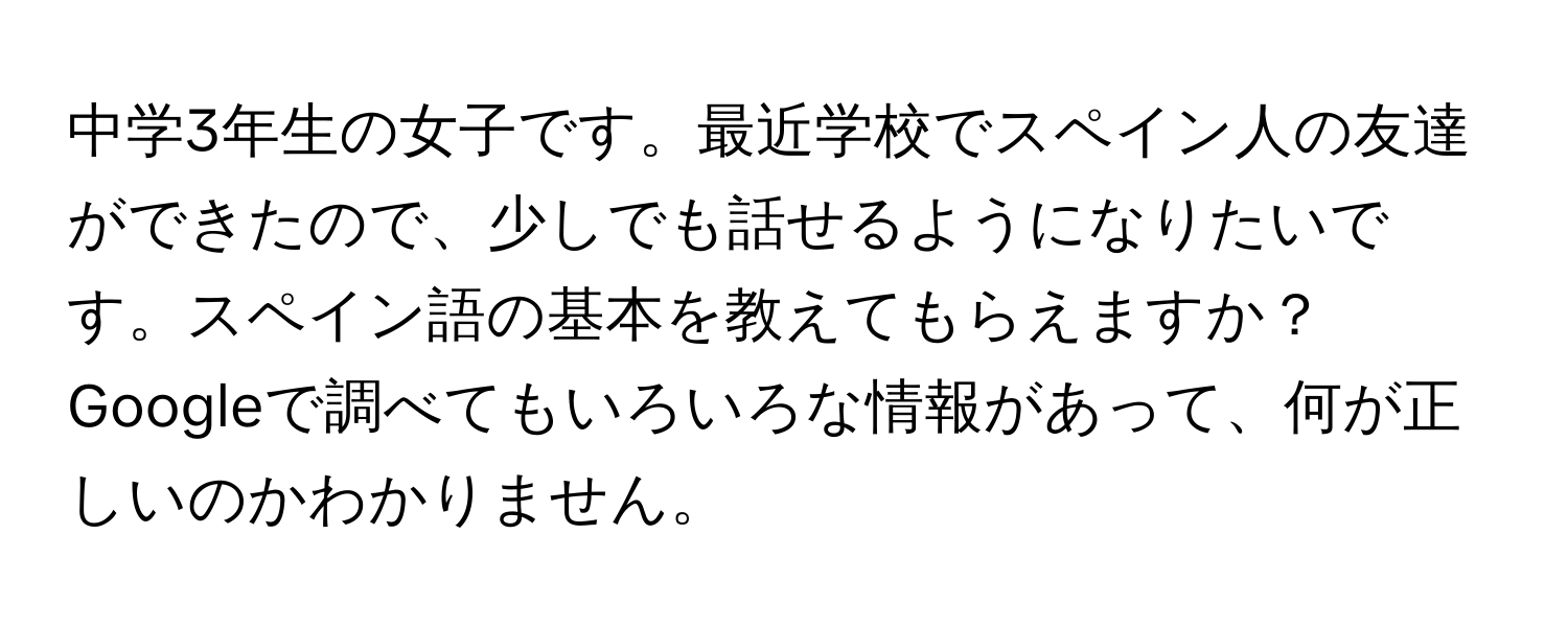 中学3年生の女子です。最近学校でスペイン人の友達ができたので、少しでも話せるようになりたいです。スペイン語の基本を教えてもらえますか？Googleで調べてもいろいろな情報があって、何が正しいのかわかりません。