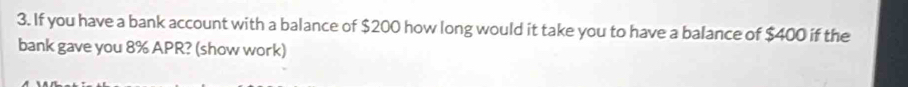 If you have a bank account with a balance of $200 how long would it take you to have a balance of $400 if the 
bank gave you 8% APR? (show work)