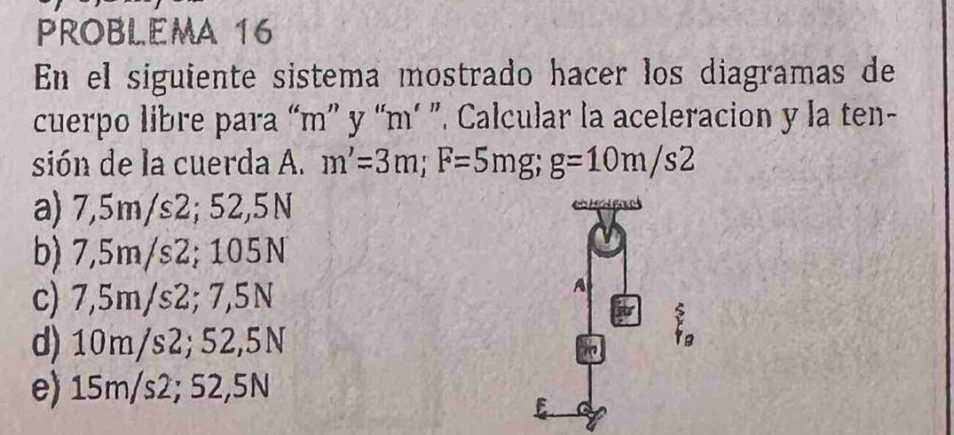 PROBLEMA 16
En el siguiente sistema mostrado hacer los diagramas de
cuerpo libre para “ m ” y “ m ’ ”. Calcular la aceleracion y la ten-
sión de la cuerda A. m'=3m; F=5mg; g=10m/s2
a) 7,5m/s2; 52,5N
b) 7,5m/s2; 105N
c) 7,5m/s2; 7,5N
d) 10m/s2; 52,5N
e) 15m/s2; 52,5N