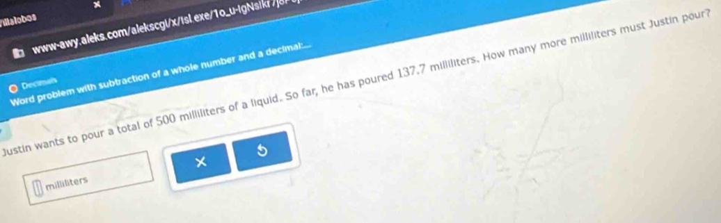 Villalobos x 
in www-awy.aleks.com/alekscgl/x/isl.exe/1o_u-igNsikr /] 
Word problem with subtraction of a whole number and a decimal:... 
ustin wants to pour a total of 500 milliliters of a liquid. So far, he has poured 137.7 milliliters. How many more milliliters must Justin pour Decimals 
5 
×
milliliters